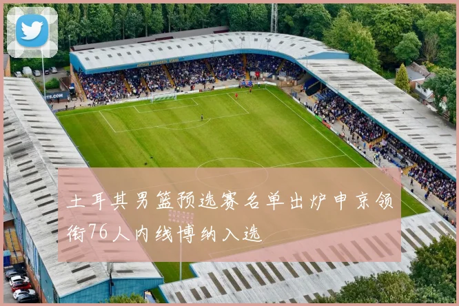 土耳其男篮预选赛名单出炉申京领衔76人内线博纳入选