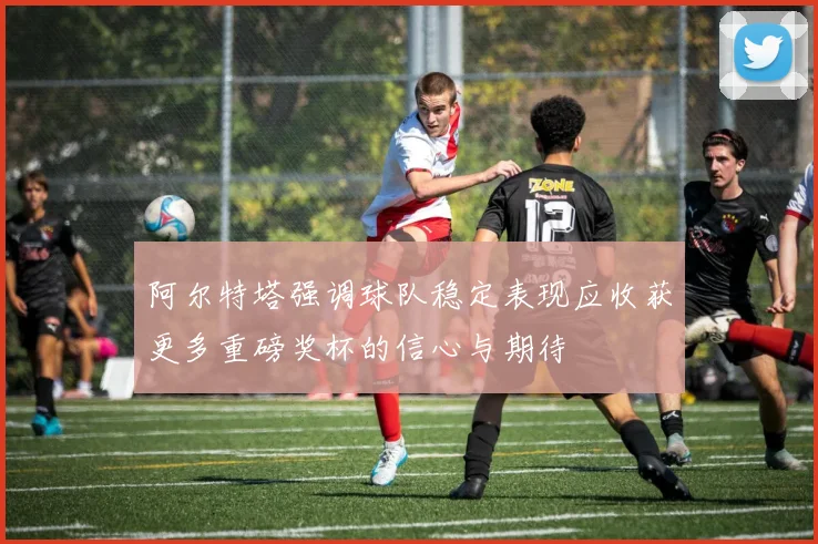 阿尔特塔强调球队稳定表现应收获更多重磅奖杯的信心与期待
