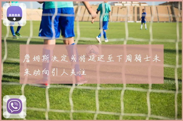 詹姆斯决定或将延迟至下周骑士未来动向引人关注