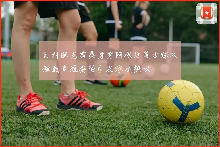 瓦科晒克雷桑身穿阿根廷复古球衣做戴皇冠姿势引发球迷热议