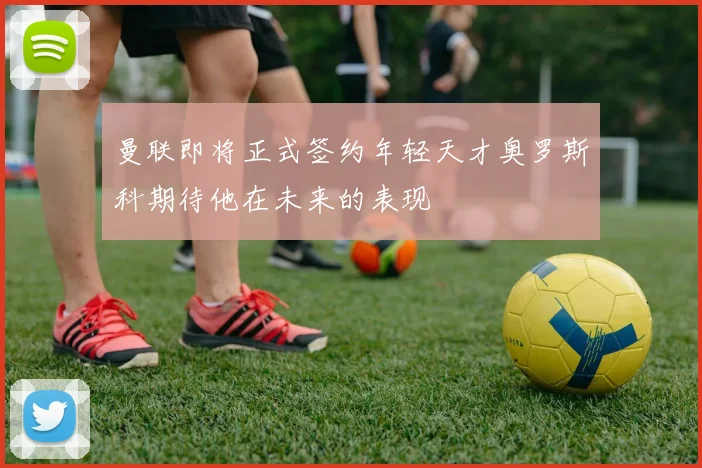 曼联即将正式签约年轻天才奥罗斯科期待他在未来的表现