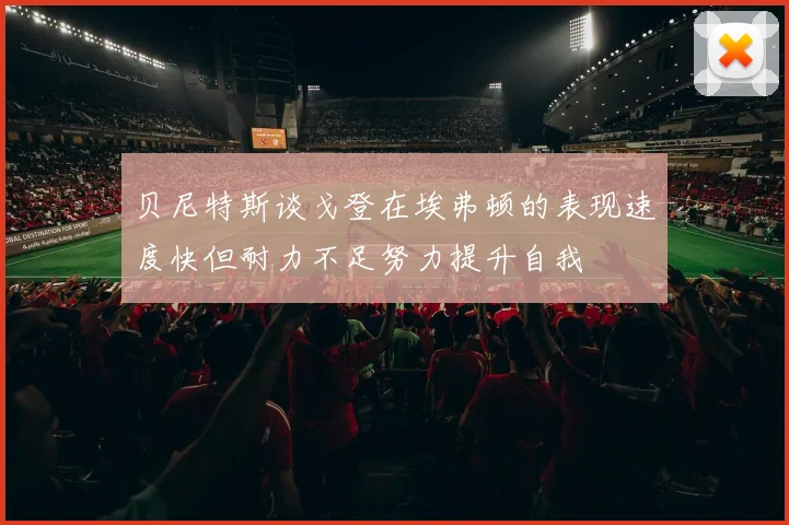 贝尼特斯谈戈登在埃弗顿的表现速度快但耐力不足努力提升自我