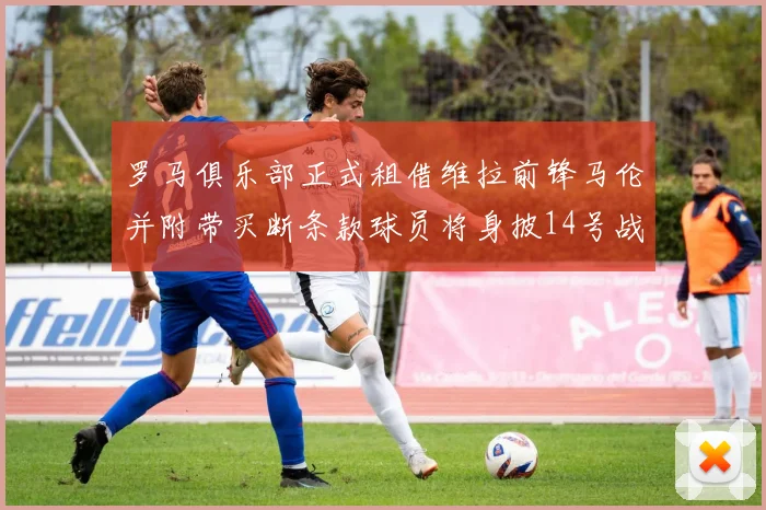 罗马俱乐部正式租借维拉前锋马伦并附带买断条款球员将身披14号战袍