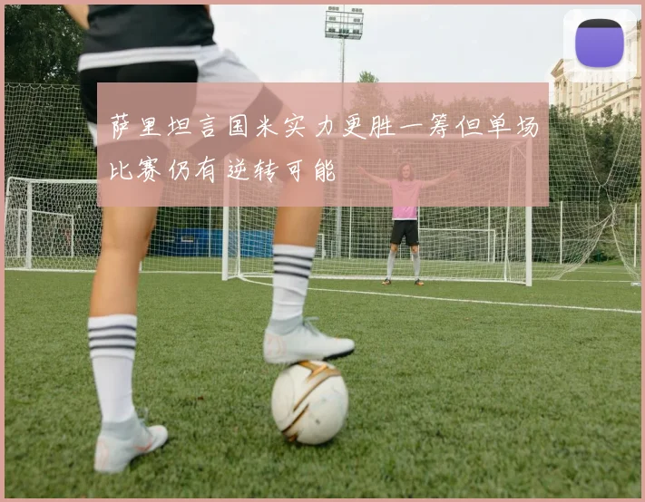萨里坦言国米实力更胜一筹但单场比赛仍有逆转可能