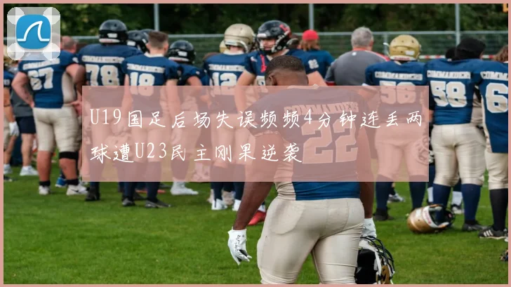 U19国足后场失误频频4分钟连丢两球遭U23民主刚果逆袭