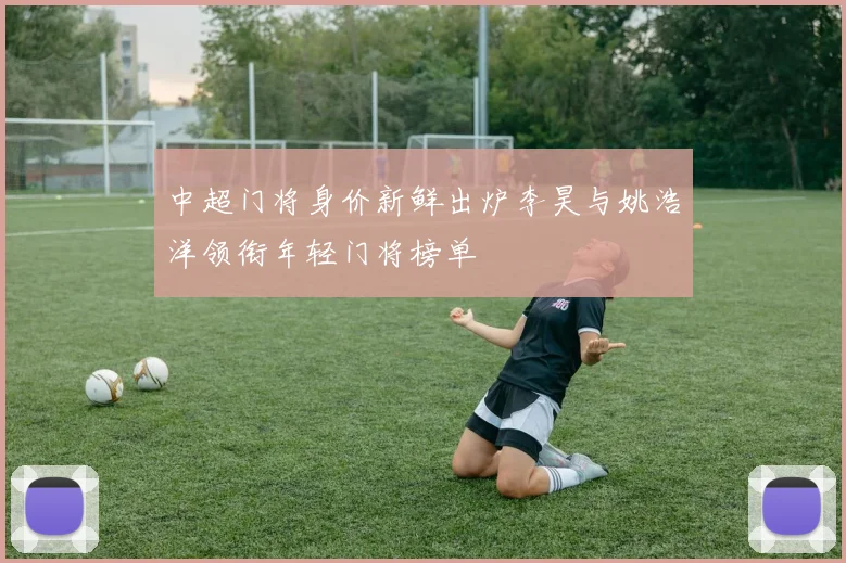 中超门将身价新鲜出炉李昊与姚浩洋领衔年轻门将榜单