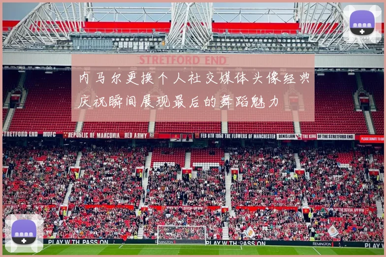 内马尔更换个人社交媒体头像经典庆祝瞬间展现最后的舞蹈魅力