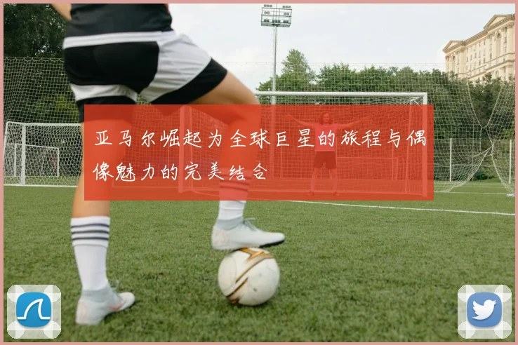 亚马尔崛起为全球巨星的旅程与偶像魅力的完美结合