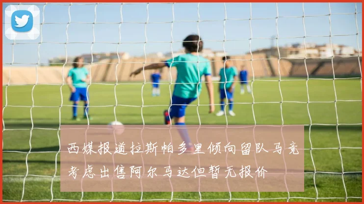 西媒报道拉斯帕多里倾向留队马竞考虑出售阿尔马达但暂无报价
