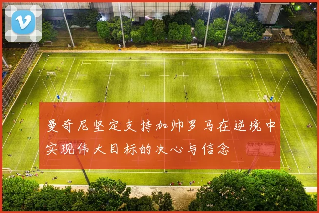 曼奇尼坚定支持加帅罗马在逆境中实现伟大目标的决心与信念