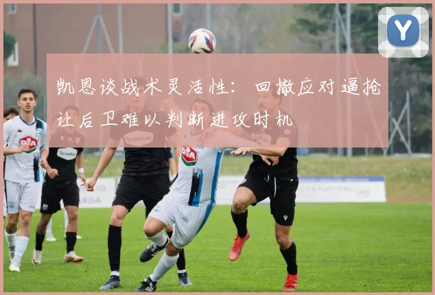 凯恩谈战术灵活性：回撤应对逼抢让后卫难以判断进攻时机