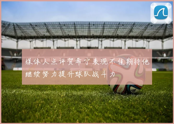 媒体人点评贺希宁表现不佳期待他继续努力提升球队战斗力