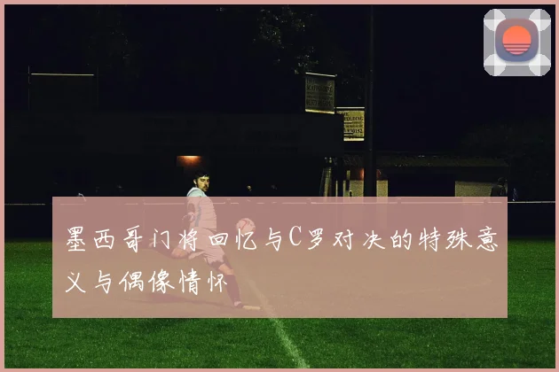 墨西哥门将回忆与C罗对决的特殊意义与偶像情怀