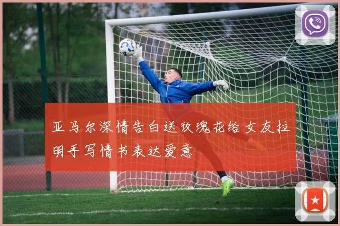 亚马尔深情告白送玫瑰花给女友拉明手写情书表达爱意
