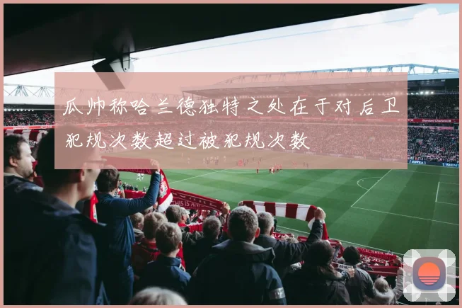 瓜帅称哈兰德独特之处在于对后卫犯规次数超过被犯规次数