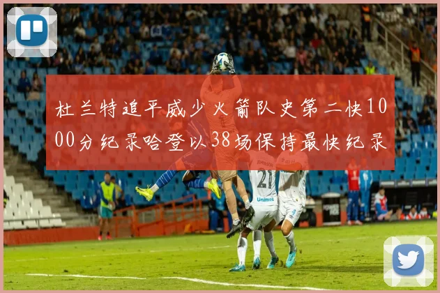 杜兰特追平威少火箭队史第二快1000分纪录哈登以38场保持最快纪录