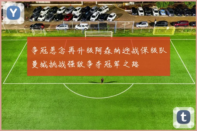 争冠悬念再升级阿森纳迎战保级队曼城挑战强敌争夺冠军之路