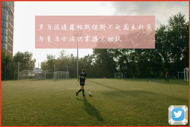 罗马诺透露帕斯琼斯不赴国米科莫与皇马会谈仍掌握主动权