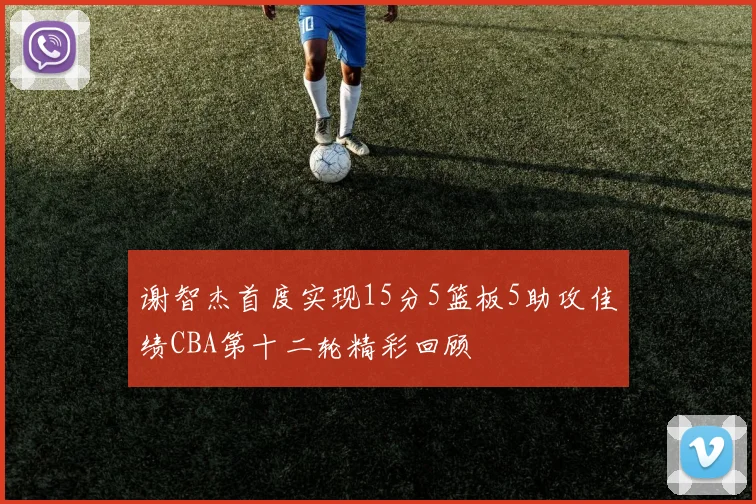 谢智杰首度实现15分5篮板5助攻佳绩CBA第十二轮精彩回顾