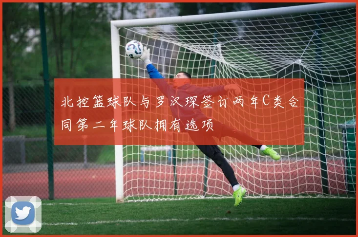 北控篮球队与罗汉琛签订两年C类合同第二年球队拥有选项