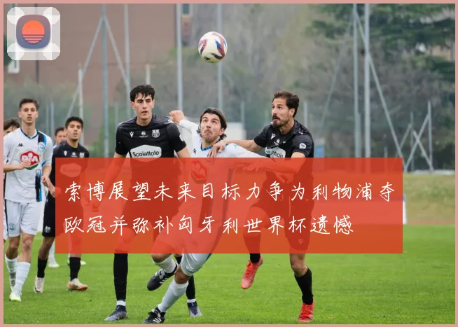 索博展望未来目标力争为利物浦夺欧冠并弥补匈牙利世界杯遗憾