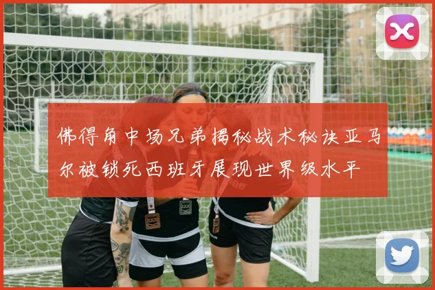 佛得角中场兄弟揭秘战术秘诀亚马尔被锁死西班牙展现世界级水平