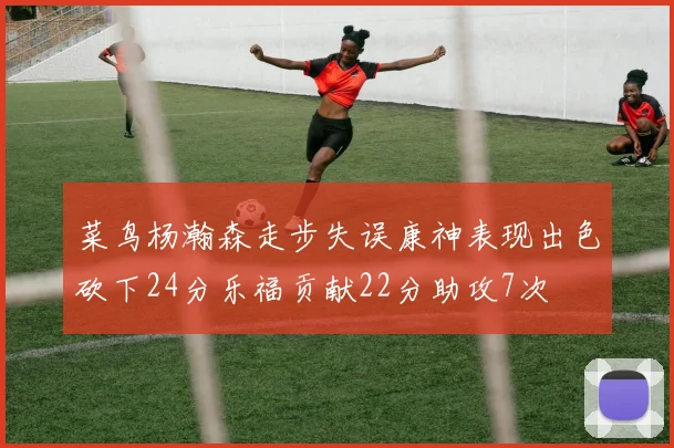 菜鸟杨瀚森走步失误康神表现出色砍下24分乐福贡献22分助攻7次