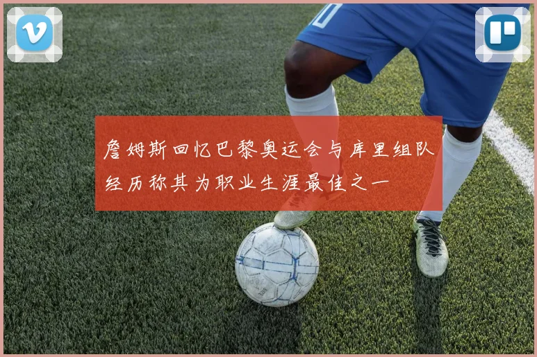 詹姆斯回忆巴黎奥运会与库里组队经历称其为职业生涯最佳之一