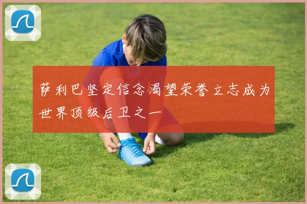 萨利巴坚定信念渴望荣誉立志成为世界顶级后卫之一