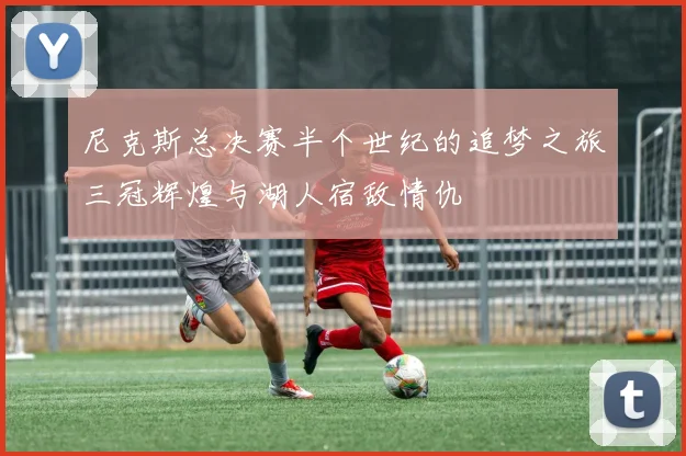 尼克斯总决赛半个世纪的追梦之旅三冠辉煌与湖人宿敌情仇